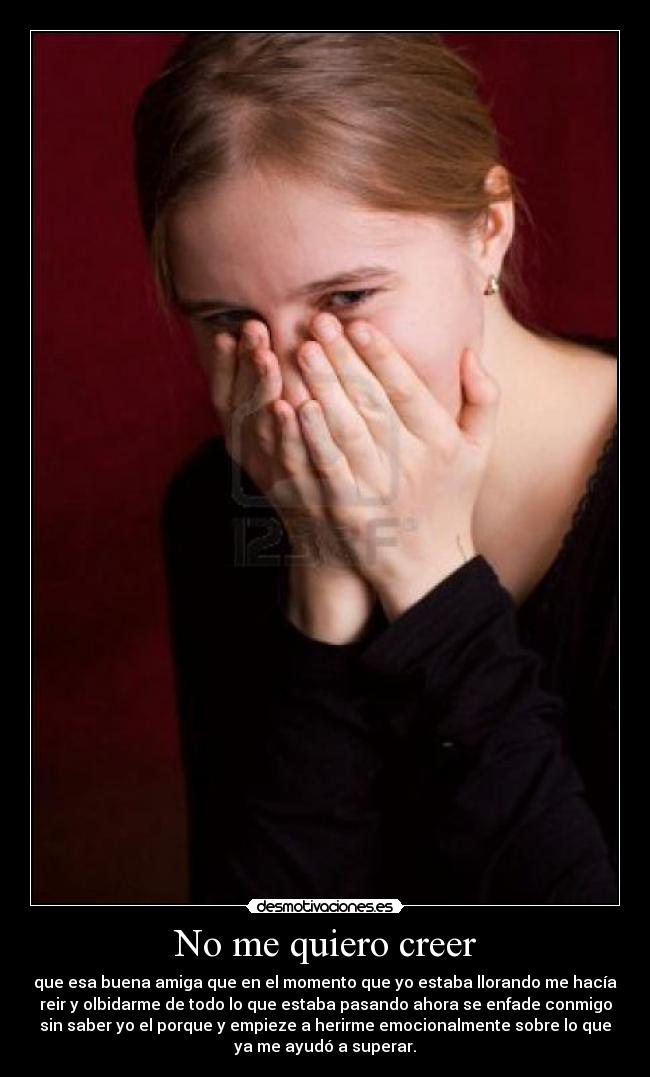 No me quiero creer - que esa buena amiga que en el momento que yo estaba llorando me hacía
reir y olbidarme de todo lo que estaba pasando ahora se enfade conmigo
sin saber yo el porque y empieze a herirme emocionalmente sobre lo que
ya me ayudó a superar.