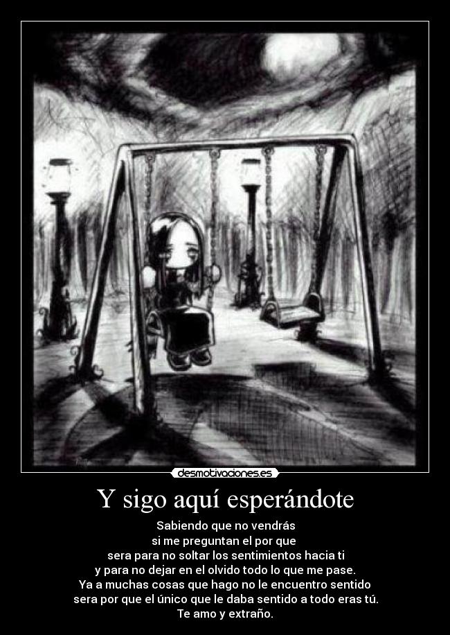 Y sigo aquí esperándote - Sabiendo que no vendrás
si me preguntan el por que 
sera para no soltar los sentimientos hacia ti
y para no dejar en el olvido todo lo que me pase.
Ya a muchas cosas que hago no le encuentro sentido
sera por que el único que le daba sentido a todo eras tú.
Te amo y extraño.