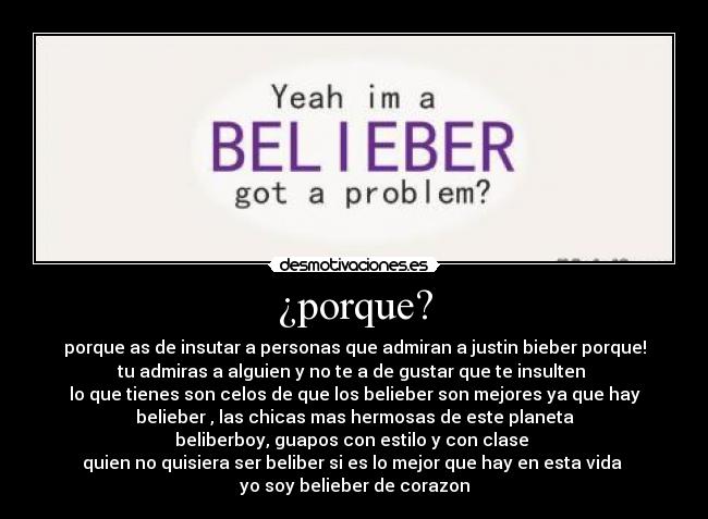 ¿porque? - porque as de insutar a personas que admiran a justin bieber porque!
tu admiras a alguien y no te a de gustar que te insulten 
lo que tienes son celos de que los belieber son mejores ya que hay
belieber , las chicas mas hermosas de este planeta
beliberboy, guapos con estilo y con clase 
quien no quisiera ser beliber si es lo mejor que hay en esta vida 
yo soy belieber de corazon