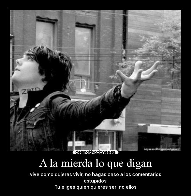A la mierda lo que digan - vive como quieras vivir, no hagas caso a los comentarios
estupidos 
Tu eliges quien quieres ser, no ellos