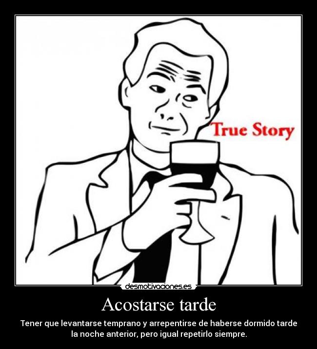 Acostarse tarde - Tener que levantarse temprano y arrepentirse de haberse dormido tarde
la noche anterior, pero igual repetirlo siempre.