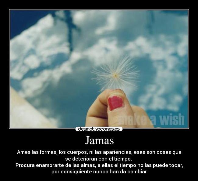 Jamas - Ames las formas, los cuerpos, ni las apariencias, esas son cosas que
se deterioran con el tiempo.
Procura enamorarte de las almas, a ellas el tiempo no las puede tocar,
por consiguiente nunca han da cambiar