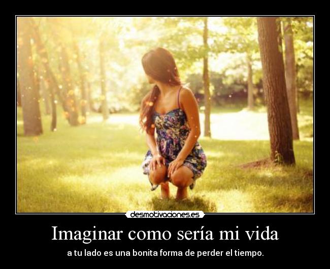 Imaginar como sería mi vida - a tu lado es una bonita forma de perder el tiempo.