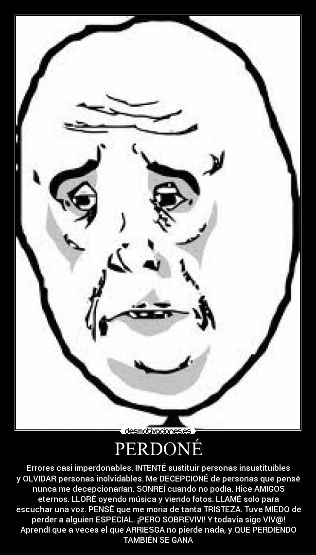 PERDONÉ - Errores casi imperdonables. INTENTÉ sustituir personas insustituibles
y OLVIDAR personas inolvidables. Me DECEPCIONÉ de personas que pensé
nunca me decepcionarían. SONREÍ cuando no podía. Hice AMIGOS
eternos. LLORÉ oyendo música y viendo fotos. LLAMÉ solo para
escuchar una voz. PENSÉ que me moria de tanta TRISTEZA. Tuve MIEDO de
perder a alguien ESPECIAL. ¡PERO SOBREVIVI! Y todavia sigo VIV@!
Aprendí que a veces el que ARRIESGA no pierde nada, y QUE PERDIENDO
TAMBIÉN SE GANA