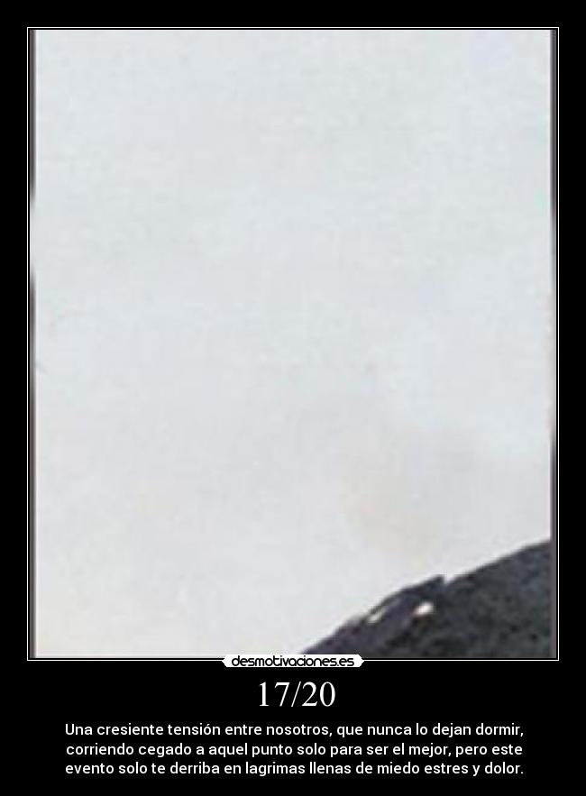 17/20 - Una cresiente tensión entre nosotros, que nunca lo dejan dormir,
corriendo cegado a aquel punto solo para ser el mejor, pero este
evento solo te derriba en lagrimas llenas de miedo estres y dolor.