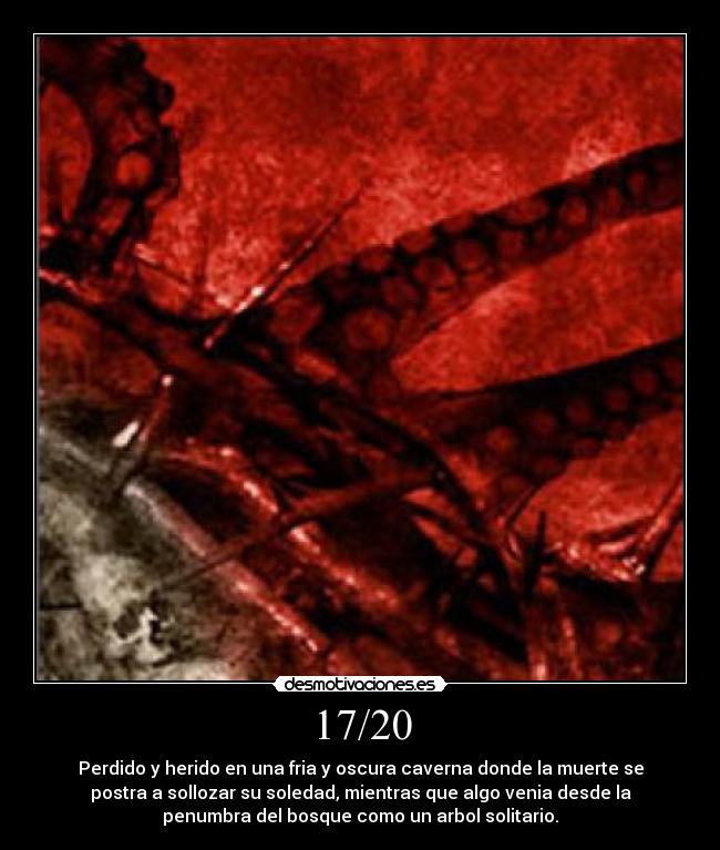17/20 - Perdido y herido en una fria y oscura caverna donde la muerte se
postra a sollozar su soledad, mientras que algo venia desde la
penumbra del bosque como un arbol solitario.