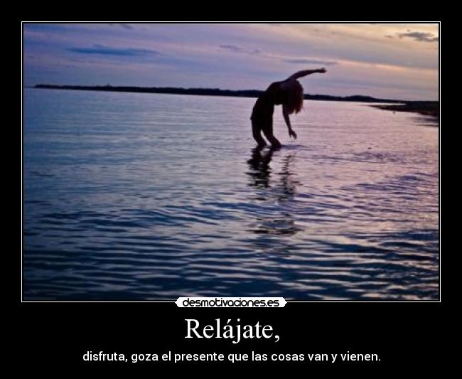 Relájate, - disfruta, goza el presente que las cosas van y vienen.