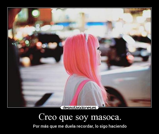 Creo que soy masoca. - Por más que me duela recordar, lo sigo haciendo