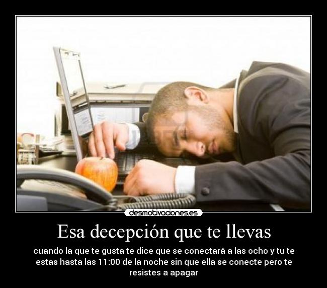 Esa decepción que te llevas - cuando la que te gusta te dice que se conectará a las ocho y tu te
estas hasta las 11:00 de la noche sin que ella se conecte pero te
resistes a apagar