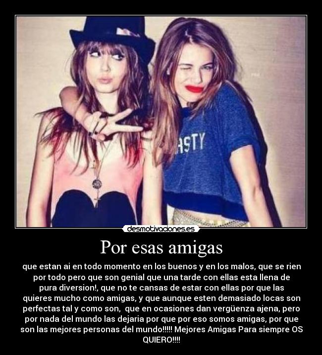 Por esas amigas - que estan ai en todo momento en los buenos y en los malos, que se rien
por todo pero que son genial que una tarde con ellas esta llena de
pura diversion!, que no te cansas de estar con ellas por que las
quieres mucho como amigas, y que aunque esten demasiado locas son
perfectas tal y como son, que en ocasiones dan vergüenza ajena, pero
por nada del mundo las dejaria por que por eso somos amigas, por que
son las mejores personas del mundo!!!!! Mejores Amigas Para siempre OS
QUIERO!!!!