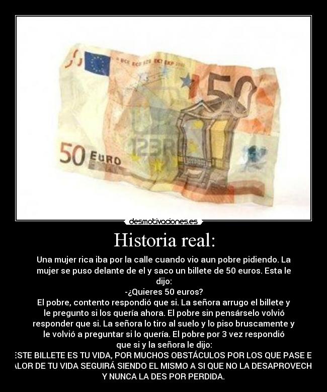 Historia real: - Una mujer rica iba por la calle cuando vio aun pobre pidiendo. La
mujer se puso delante de el y saco un billete de 50 euros. Esta le
dijo:
-¿Quieres 50 euros?
El pobre, contento respondió que si. La señora arrugo el billete y
le pregunto si los quería ahora. El pobre sin pensárselo volvió
responder que si. La señora lo tiro al suelo y lo piso bruscamente y
le volvió a preguntar si lo quería. El pobre por 3 vez respondió
que si y la señora le dijo:
ESTE BILLETE ES TU VIDA, POR MUCHOS OBSTÁCULOS POR LOS QUE PASE EL
VALOR DE TU VIDA SEGUIRÁ SIENDO EL MISMO A SI QUE NO LA DESAPROVECHES
Y NUNCA LA DES POR PERDIDA.