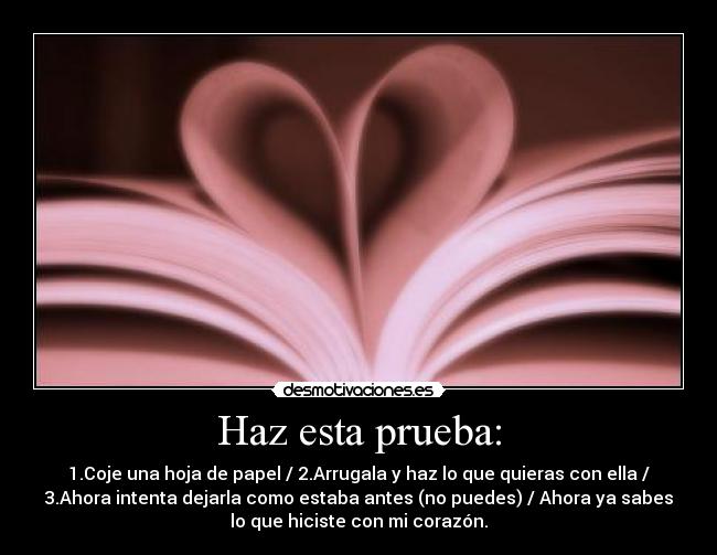 Haz esta prueba: - 1.Coje una hoja de papel / 2.Arrugala y haz lo que quieras con ella /
3.Ahora intenta dejarla como estaba antes (no puedes) / Ahora ya sabes
lo que hiciste con mi corazón.