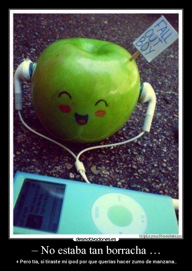 – No estaba tan borracha … - + Pero tía, si tiraste mi ipod por que querías hacer zumo de manzana..
