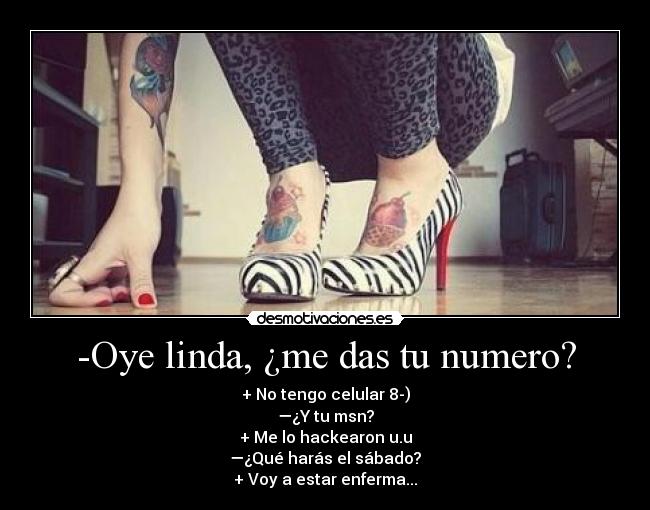 -Oye linda, ¿me das tu numero? - + No tengo celular 8-)
—¿Y tu msn?
+ Me lo hackearon u.u
—¿Qué harás el sábado?
+ Voy a estar enferma...
