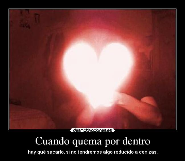 Cuando quema por dentro - hay què sacarlo, si no tendremos algo reducido a cenizas.