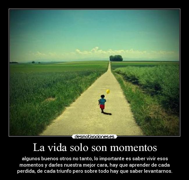 La vida solo son momentos - algunos buenos otros no tanto, lo importante es saber vivir esos
momentos y darles nuestra mejor cara, hay que aprender de cada
perdida, de cada triunfo pero sobre todo hay que saber levantarnos.