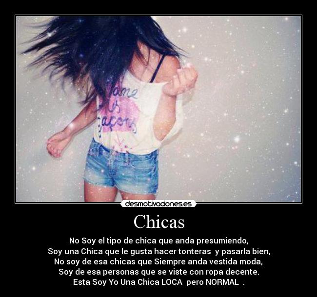 Chicas - No Soy el tipo de chica que anda presumiendo,
Soy una Chica que le gusta hacer tonteras  y pasarla bien,
 No soy de esa chicas que Siempre anda vestida moda, 
Soy de esa personas que se viste con ropa decente.
Esta Soy Yo Una Chica LOCA  pero NORMAL  .