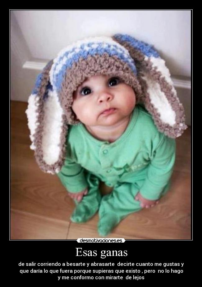 Esas ganas - de salir corriendo a besarte y abrasarte decirte cuanto me gustas y
que daría lo que fuera porque supieras que existo , pero no lo hago
y me conformo con mirarte de lejos