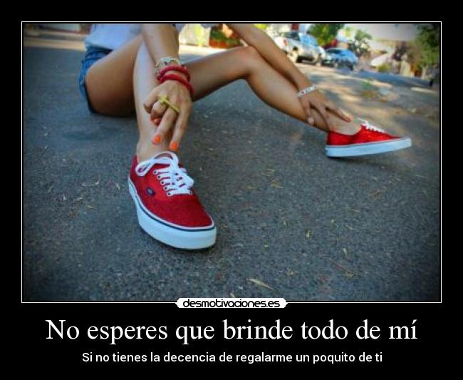 No esperes que brinde todo de mí - Si no tienes la decencia de regalarme un poquito de ti