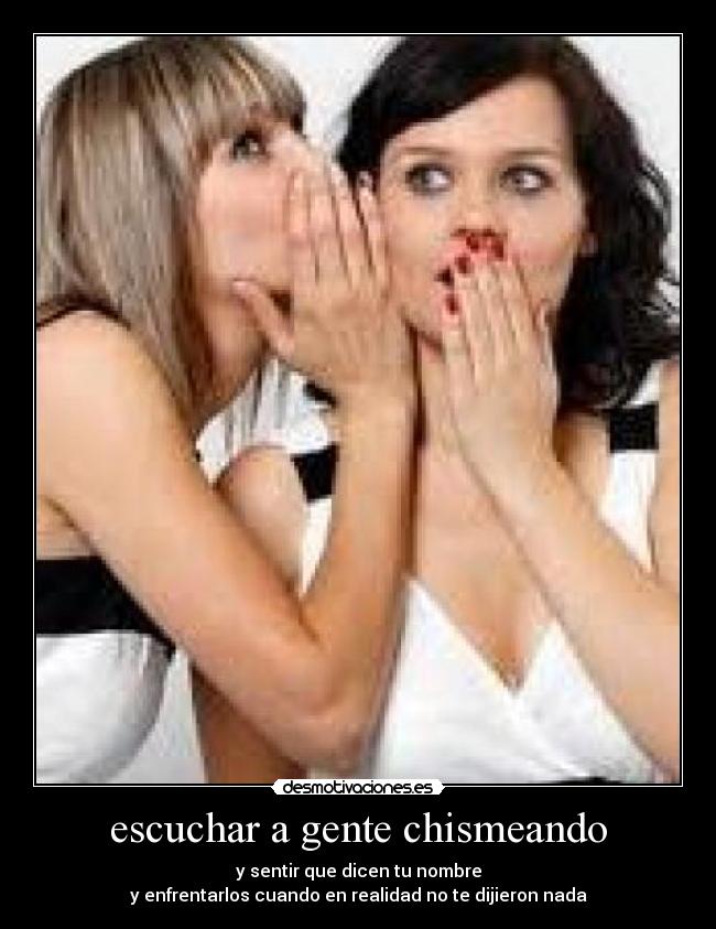 escuchar a gente chismeando - y sentir que dicen tu nombre
y enfrentarlos cuando en realidad no te dijieron nada