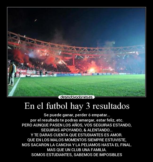 En el futbol hay 3 resultados - Se puede ganar, perder ó empatar...
por el resultado te podras amargar, estar feliz, etc.
PERO AUNQUE PASEN LOS AÑOS, VOS SEGUIRAS ESTANDO,
SEGUIRAS APOYANDO, & ALENTANDO...
Y TE DARAS CUENTA QUE ESTUDIANTES ES AMOR.
QUE EN LOS MALOS MOMENTOS SIEMPRE ESTUVISTE,
NOS SACARON LA CANCHA Y LA PELIAMOS HASTA EL FINAL.
MAS QUE UN CLUB UNA FAMILIA.
SOMOS ESTUDIANTES, SABEMOS DE IMPOSIBLES