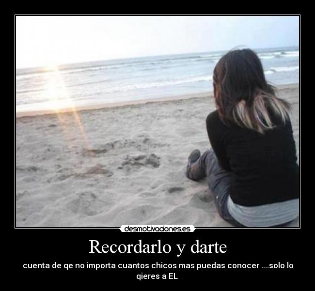 Recordarlo y darte - cuenta de qe no importa cuantos chicos mas puedas conocer ....solo lo
qieres a EL 