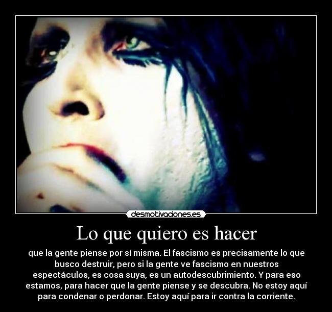 Lo que quiero es hacer - que la gente piense por sí misma. El fascismo es precisamente lo que
busco destruir, pero si la gente ve fascismo en nuestros
espectáculos, es cosa suya, es un autodescubrimiento. Y para eso
estamos, para hacer que la gente piense y se descubra. No estoy aquí
para condenar o perdonar. Estoy aquí para ir contra la corriente.