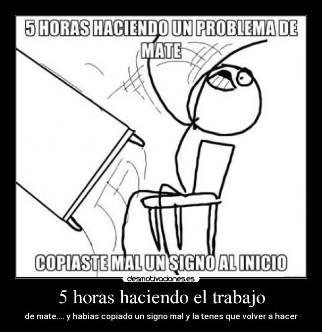 5 horas haciendo el trabajo - de mate.... y habias copiado un signo mal y la tenes que volver a hacer