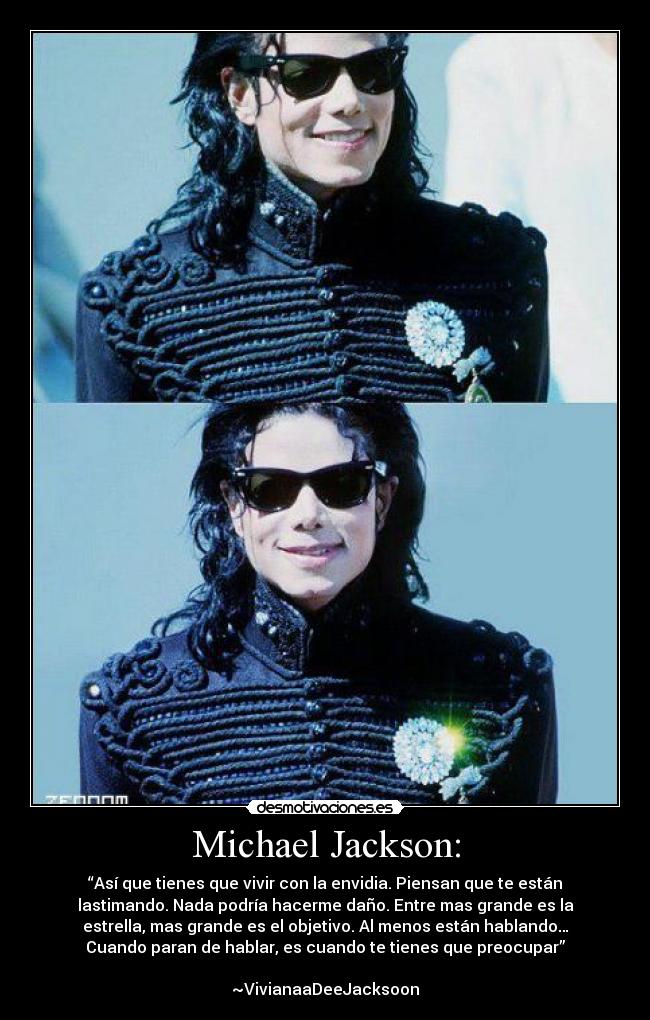 Michael Jackson: - “Así que tienes que vivir con la envidia. Piensan que te están
lastimando. Nada podría hacerme daño. Entre mas grande es la
estrella, mas grande es el objetivo. Al menos están hablando…
Cuando paran de hablar, es cuando te tienes que preocupar”
~VivianaaDeeJacksoon