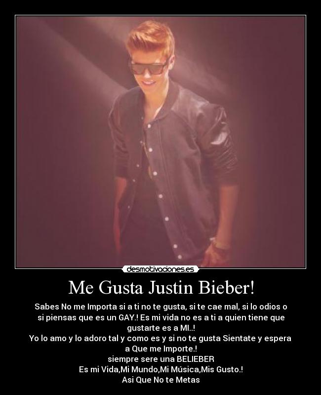 Me Gusta Justin Bieber! - Sabes No me Importa si a ti no te gusta, si te cae mal, si lo odios o
si piensas que es un GAY.! Es mi vida no es a ti a quien tiene que
gustarte es a MI..!
Yo lo amo y lo adoro tal y como es y si no te gusta Sientate y espera
a Que me Importe.!
siempre sere una BELIEBER
Es mi Vida,Mi Mundo,Mi Música,Mis Gusto.!
Asi Que No te Metas