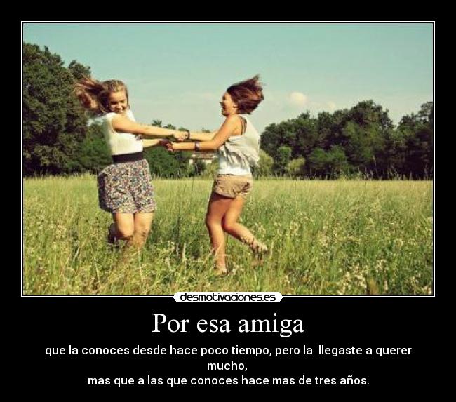 Por esa amiga - que la conoces desde hace poco tiempo, pero la llegaste a querer mucho,
mas que a las que conoces hace mas de tres años.