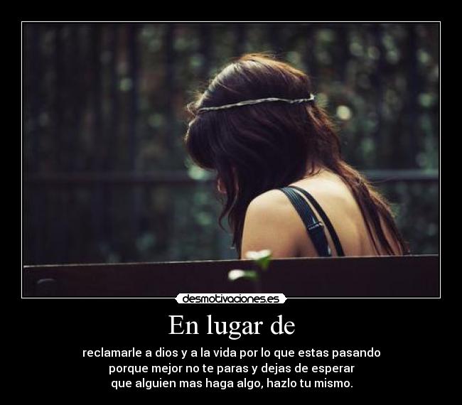 En lugar de - reclamarle a dios y a la vida por lo que estas pasando
porque mejor no te paras y dejas de esperar
que alguien mas haga algo, hazlo tu mismo.