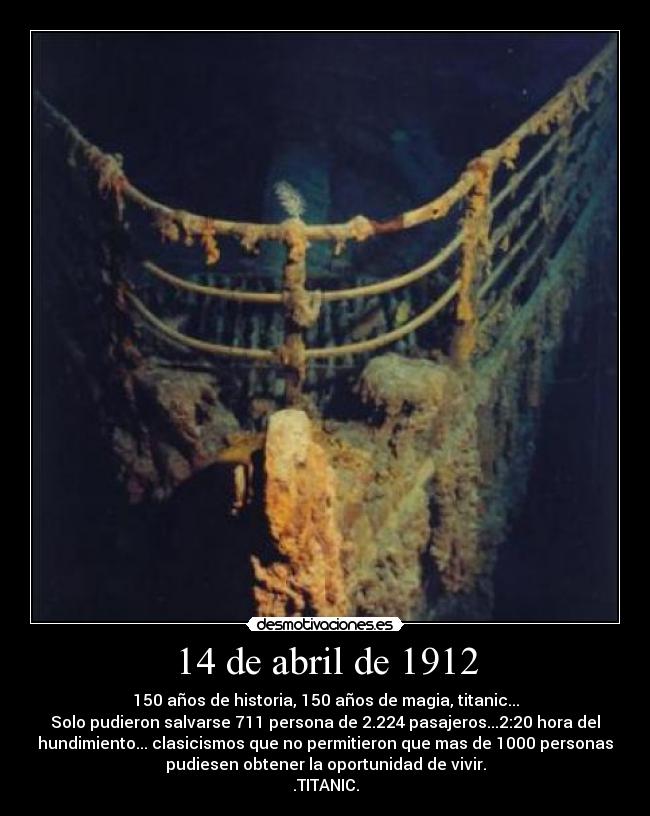 14 de abril de 1912 - 150 años de historia, 150 años de magia, titanic...
Solo pudieron salvarse 711 persona de 2.224 pasajeros...2:20 hora del
hundimiento... clasicismos que no permitieron que mas de 1000 personas
pudiesen obtener la oportunidad de vivir.
.TITANIC.