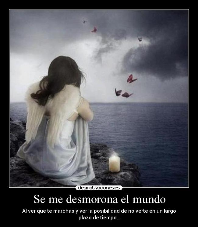 Se me desmorona el mundo - Al ver que te marchas y ver la posibilidad de no verte en un largo plazo de tiempo...
