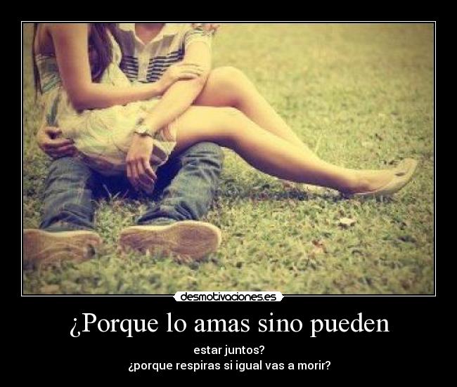 ¿Porque lo amas sino pueden - estar juntos?
¿porque respiras si igual vas a morir?
