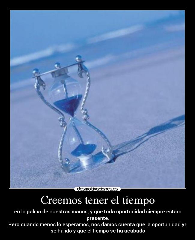 Creemos tener el tiempo - en la palma de nuestras manos, y que toda oportunidad siempre estará
presente.
Pero cuando menos lo esperamos, nos damos cuenta que la oportunidad ya
se ha ido y que el tiempo se ha acabado