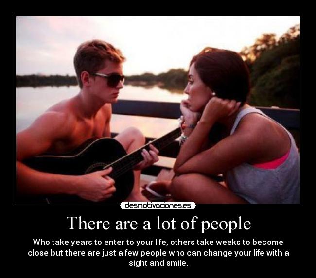 There are a lot of people - Who take years to enter to your life, others take weeks to become
close but there are just a few people who can change your life with a
sight and smile.
