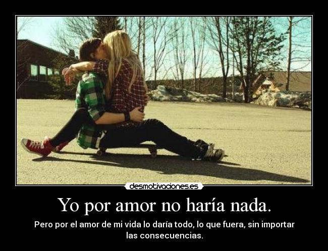 Yo por amor no haría nada. - Pero por el amor de mi vida lo daría todo, lo que fuera, sin importar
las consecuencias.