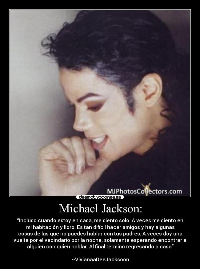 Michael Jackson: - “Incluso cuando estoy en casa, me siento solo. A veces me siento en
mi habitación y lloro. Es tan difícil hacer amigos y hay algunas
cosas de las que no puedes hablar con tus padres. A veces doy una
vuelta por el vecindario por la noche, solamente esperando encontrar a
alguien con quien hablar. Al final termino regresando a casa”
~VivianaaDeeJacksoon