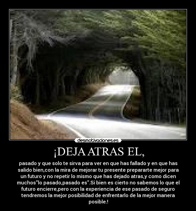 ¡DEJA ATRAS EL, - pasado y que solo te sirva para ver en que has fallado y en que has
salido bien,con la mira de mejorar tu presente prepararte mejor para
un futuro y no repetir lo mismo que has dejado atras,y como dicen
muchoslo pasado,pasado es.Si bien es cierto no sabemos lo que el
futuro encierre,pero con la experiencia de ese pasado de seguro
tendremos la mejor posibilidad de enfrentarlo de la mejor manera
posible.!