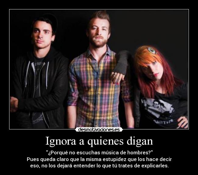 Ignora a quienes digan - ¿Porqué no escuchas música de hombres?
Pues queda claro que la misma estupidez que los hace decir
eso, no los dejará entender lo que tú trates de explicarles.