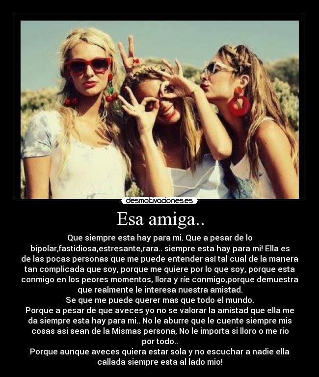 Esa amiga.. - Que siempre esta hay para mi. Que a pesar de lo
bipolar,fastidiosa,estresante,rara.. siempre esta hay para mi! Ella es
de las pocas personas que me puede entender así tal cual de la manera
tan complicada que soy, porque me quiere por lo que soy, porque esta
conmigo en los peores momentos, llora y ríe conmigo,porque demuestra
que realmente le interesa nuestra amistad.
Se que me puede querer mas que todo el mundo.
Porque a pesar de que aveces yo no se valorar la amistad que ella me
da siempre esta hay para mi.. No le aburre que le cuente siempre mis
cosas asi sean de la Mismas persona, No le importa si lloro o me rio
por todo..
Porque aunque aveces quiera estar sola y no escuchar a nadie ella
callada siempre esta al lado mio!