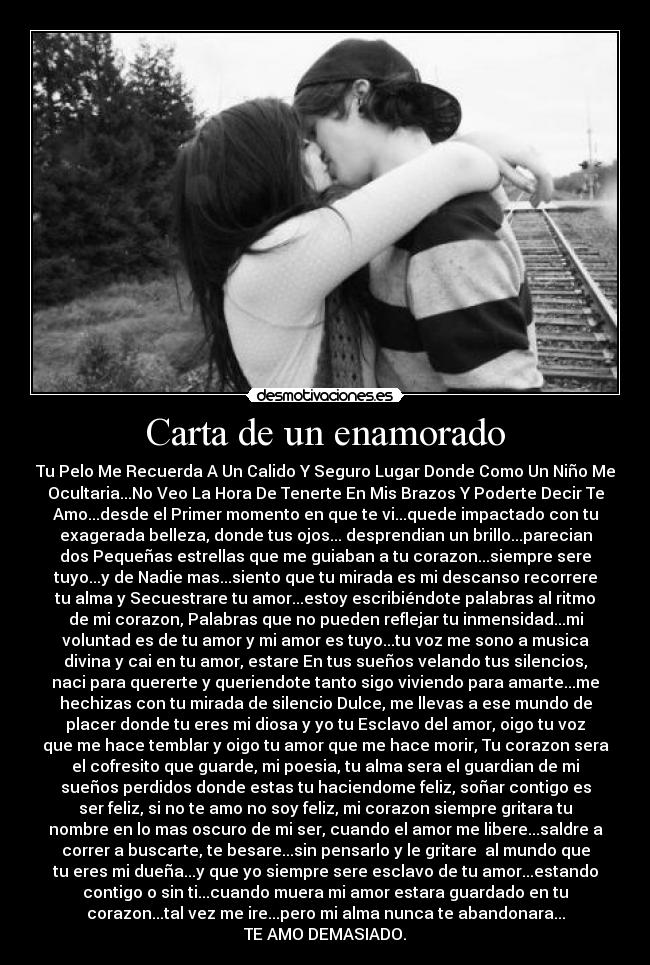 Carta de un enamorado - Tu Pelo Me Recuerda A Un Calido Y Seguro Lugar Donde Como Un Niño Me
Ocultaria...No Veo La Hora De Tenerte En Mis Brazos Y Poderte Decir Te
Amo...desde el Primer momento en que te vi...quede impactado con tu
exagerada belleza, donde tus ojos... desprendian un brillo...parecian
dos Pequeñas estrellas que me guiaban a tu corazon...siempre sere
tuyo...y de Nadie mas...siento que tu mirada es mi descanso recorrere
tu alma y Secuestrare tu amor...estoy escribiéndote palabras al ritmo
de mi corazon, Palabras que no pueden reflejar tu inmensidad...mi
voluntad es de tu amor y mi amor es tuyo...tu voz me sono a musica
divina y cai en tu amor, estare En tus sueños velando tus silencios,
naci para quererte y queriendote tanto sigo viviendo para amarte...me
hechizas con tu mirada de silencio Dulce, me llevas a ese mundo de
placer donde tu eres mi diosa y yo tu Esclavo del amor, oigo tu voz
que me hace temblar y oigo tu amor que me hace morir, Tu corazon sera
el cofresito que guarde, mi poesia, tu alma sera el guardian de mi
sueños perdidos donde estas tu haciendome feliz, soñar contigo es
ser feliz, si no te amo no soy feliz, mi corazon siempre gritara tu
nombre en lo mas oscuro de mi ser, cuando el amor me libere...saldre a
correr a buscarte, te besare...sin pensarlo y le gritare  al mundo que
tu eres mi dueña...y que yo siempre sere esclavo de tu amor...estando
contigo o sin ti...cuando muera mi amor estara guardado en tu
corazon...tal vez me ire...pero mi alma nunca te abandonara...
TE AMO DEMASIADO.