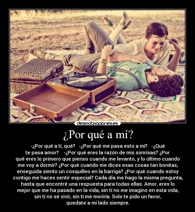 ¿Por qué a mí? - -¿Por qué a tí, qué? -¿Por qué me pasa esto a mí? -¿Qué
te pasa amor? -¿Por qué eres la razón de mis sonrísas? ¿Por
qué eres lo primero que pienso cuando me levanto, y lo último cuando
me voy a dormir? ¿Por qué cuando me dices esas cosas tan bonitas,
enseguida siento un cosquilleo en la barriga? ¿Por qué cuando estoy
contigo me haces sentir especial? Cada día me hago la misma pregunta,
hasta que encontré una respuesta para todas ellas. Amor, eres lo
mejor que me ha pasado en la vida, sin tí no me imagino en esta vida,
sin tí no sé vivir, sin tí me moriría. Solo te pido un favor,
quedate a mi lado siempre.