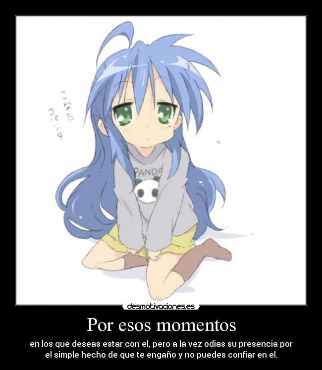 Por esos momentos - en los que deseas estar con el, pero a la vez odias su presencia por
el simple hecho de que te engaño y no puedes confiar en el.