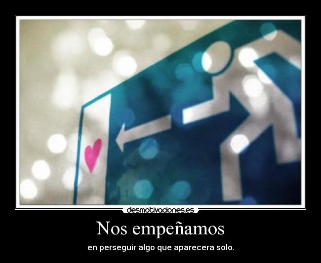 Nos empeñamos - en perseguir algo que aparecera solo.