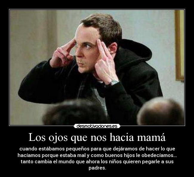 Los ojos que nos hacia mamá - cuando estábamos pequeños para que dejáramos de hacer lo que
hacíamos porque estaba mal y como buenos hijos le obedecíamos...
tanto cambia el mundo que ahora los niños quieren pegarle a sus
padres.