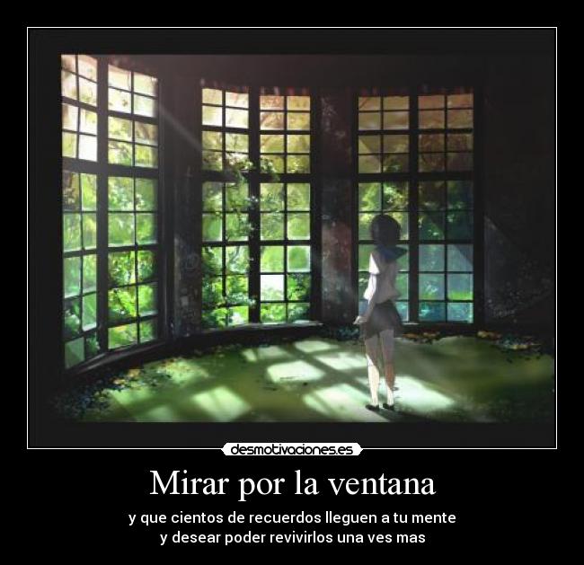 Mirar por la ventana - y que cientos de recuerdos lleguen a tu mente
y desear poder revivirlos una ves mas