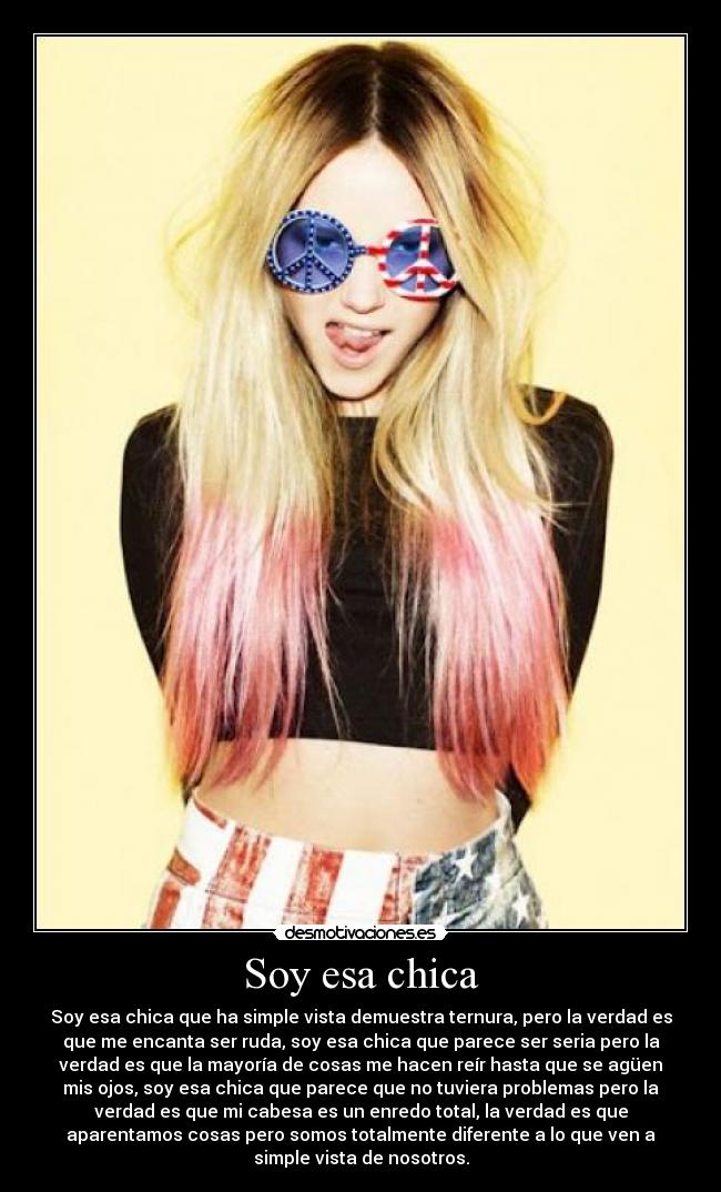 Soy esa chica - Soy esa chica que ha simple vista demuestra ternura, pero la verdad es
que me encanta ser ruda, soy esa chica que parece ser seria pero la
verdad es que la mayoría de cosas me hacen reír hasta que se agüen
mis ojos, soy esa chica que parece que no tuviera problemas pero la
verdad es que mi cabesa es un enredo total, la verdad es que
aparentamos cosas pero somos totalmente diferente a lo que ven a
simple vista de nosotros.