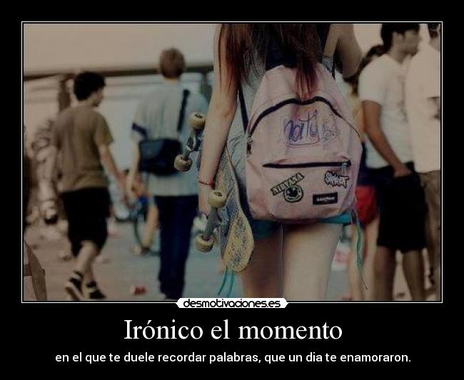 Irónico el momento - en el que te duele recordar palabras, que un dia te enamoraron.